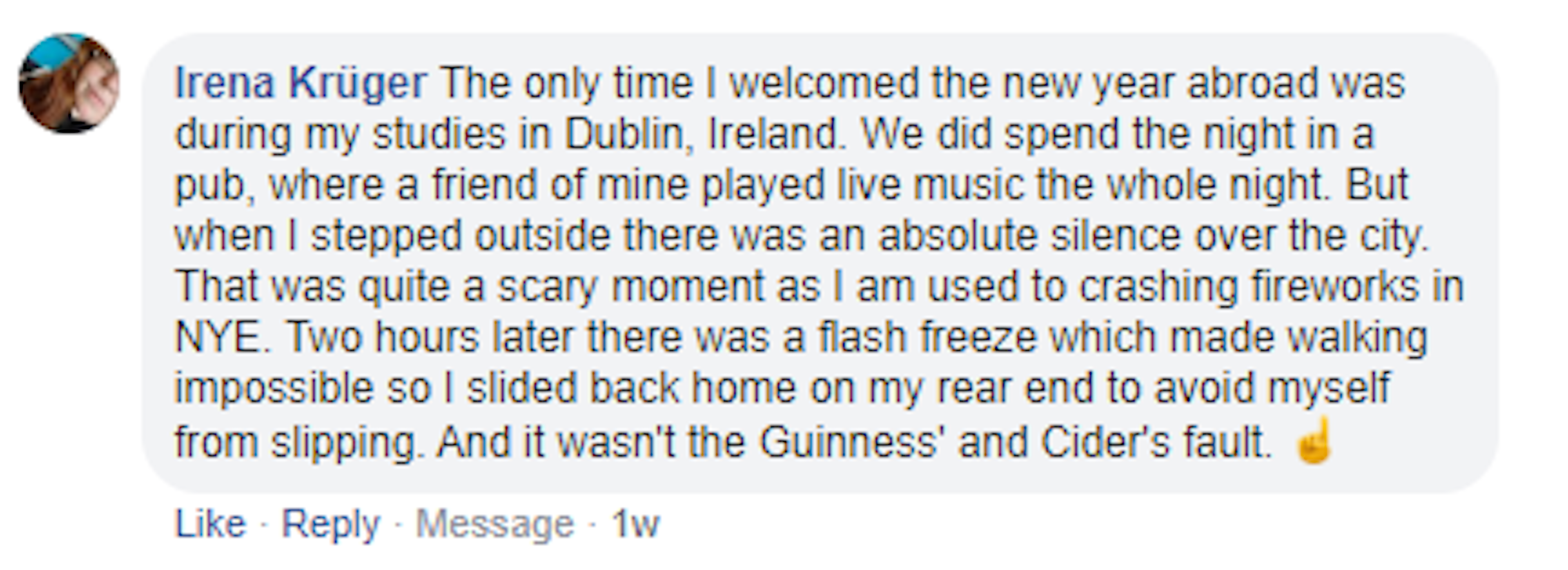 Screenshot of a Facebook comment by Irena Kruger. It reads: The only time I welcomed the new year abroad was during my studies in Dublin, Ireland. We did spend the night in a pub, where a friend of mine played live music the whole night. But when I stepped outside there was an absolute silence over the city. That was quite a scary moment as I am used to crashing fireworks in NYE. Two hours later there was a flash freeze which made walking impossible so I slided back home on my rear end to avoid falling.