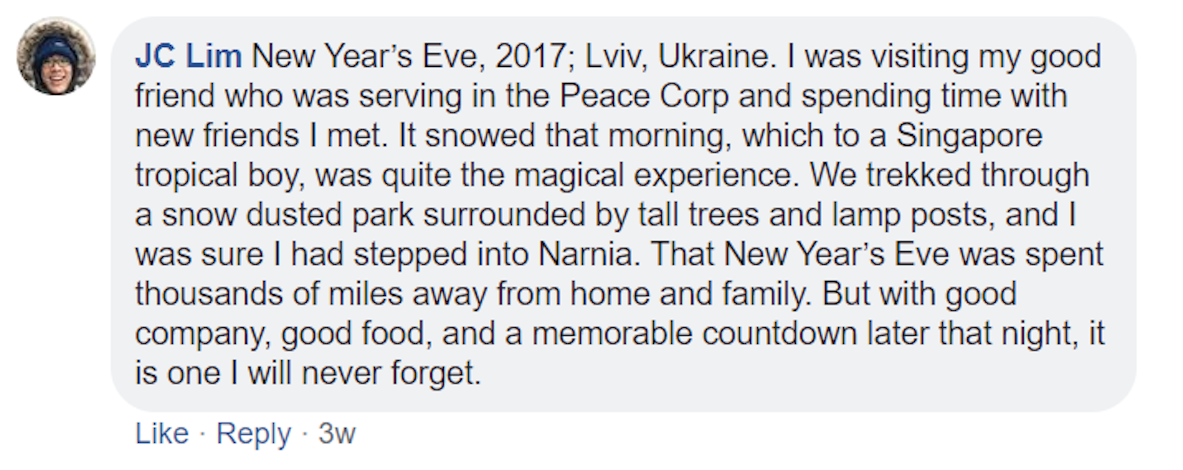 A screenshot of a Facebook comment made by JC Lim. It reads: 2017; Lviv, Ukraine. I was visiting my good friend who was serving in the Peace Corp and spending time with new friends I met. It snowed that morning, which to a Singapore tropical boy, was quite the magical experience. We trekked through a snow dusted park surrounded by tall trees and lamp posts, and I was sure I had stepped into Narnia. That New Year’s Eve was spent thousands of miles away from home and family.