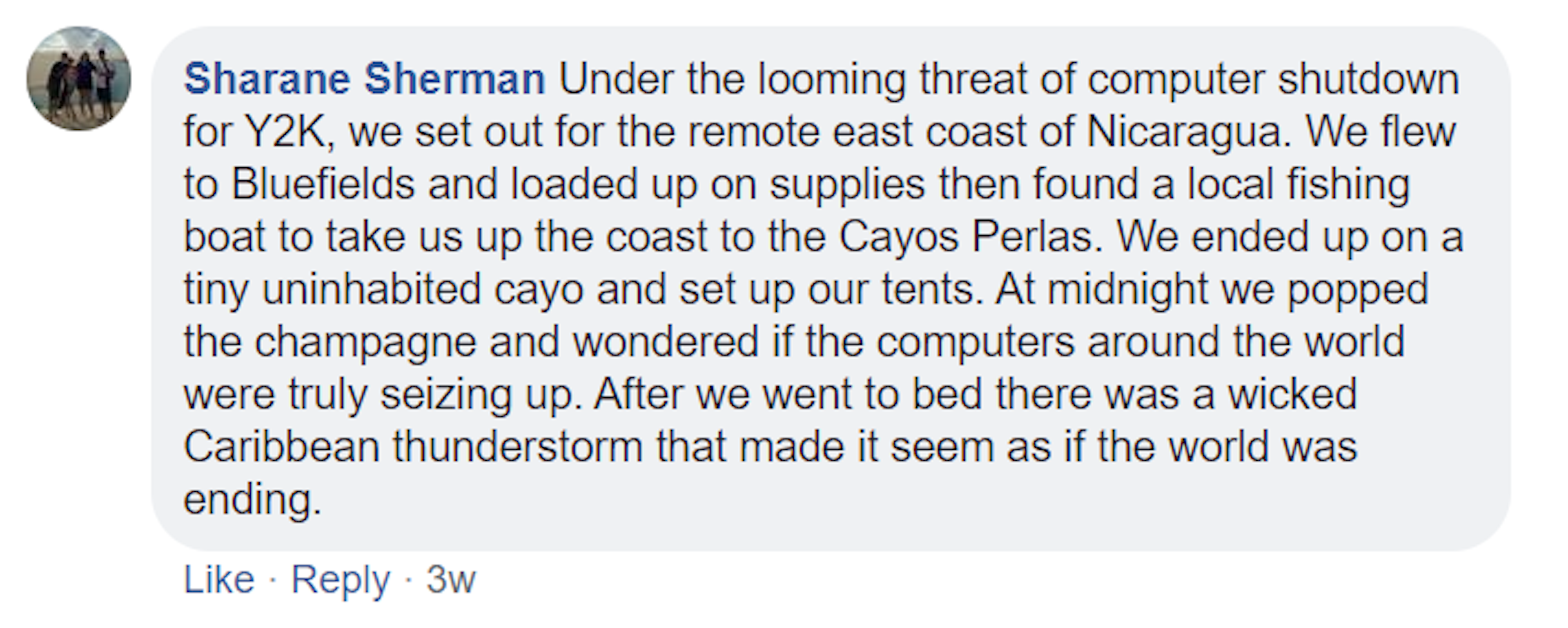 A screenshot of a Facebook comment made by Sharane Sherman. It reads: Under the looming threat of computer shutdown for Y2K, we set out for the remote east coast of Nicaragua. We flew to Bluefields and loaded up on supplies then found a local fishing boat to take us up the coast to the Cayos Perlas. We ended up on a tiny uninhabited cayo and set up our tents. At midnight we popped the champagne and wondered if the computers around the world were truly seizing up.