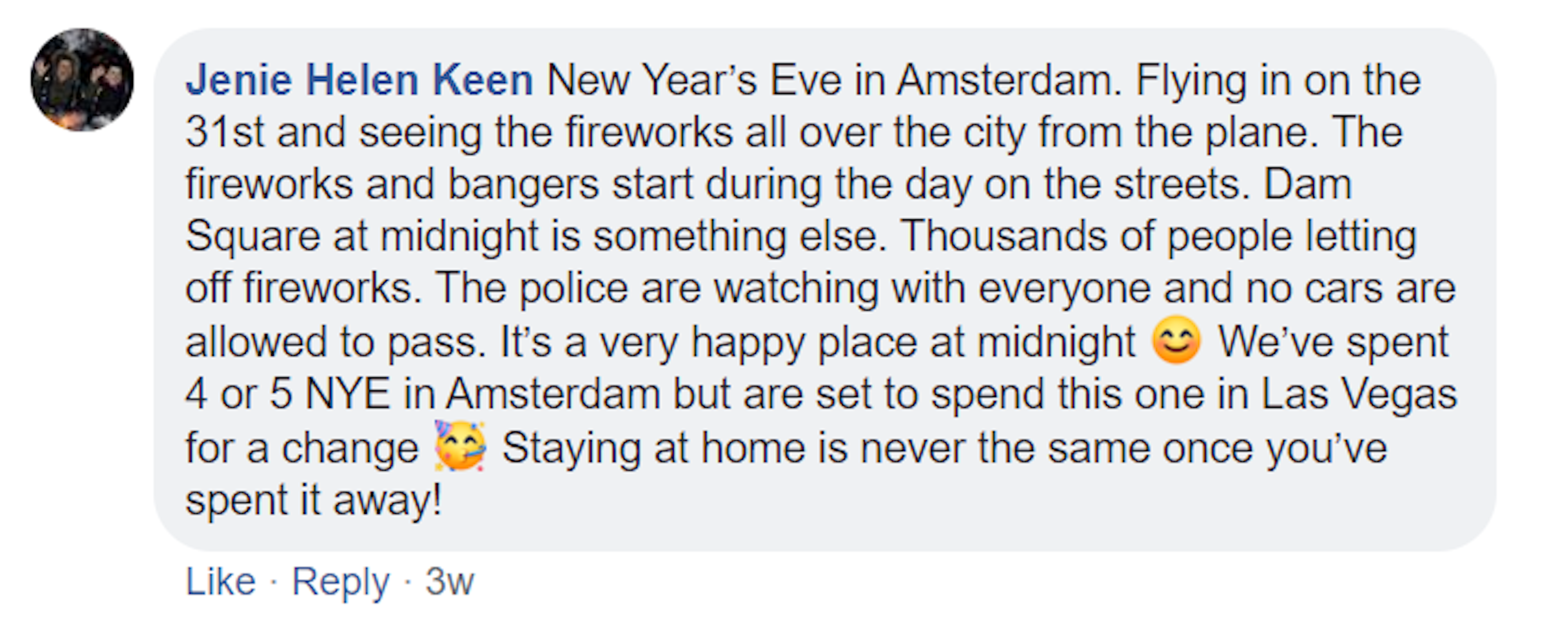 A screenshot of a Facebook comment made by Janie Helen Keen. It reads: New Year’s Eve in Amsterdam. Flying in on the 31st and seeing the fireworks all over the city from the plane. The fireworks and bangers start during the day on the streets. Dam Square at midnight is something else. Thousands of people letting off fireworks. The police are watching with everyone and no cars are allowed to pass. It’s a very happy place at midnight. We’ve spent 4 or 5 NYE in Amsterdam since.