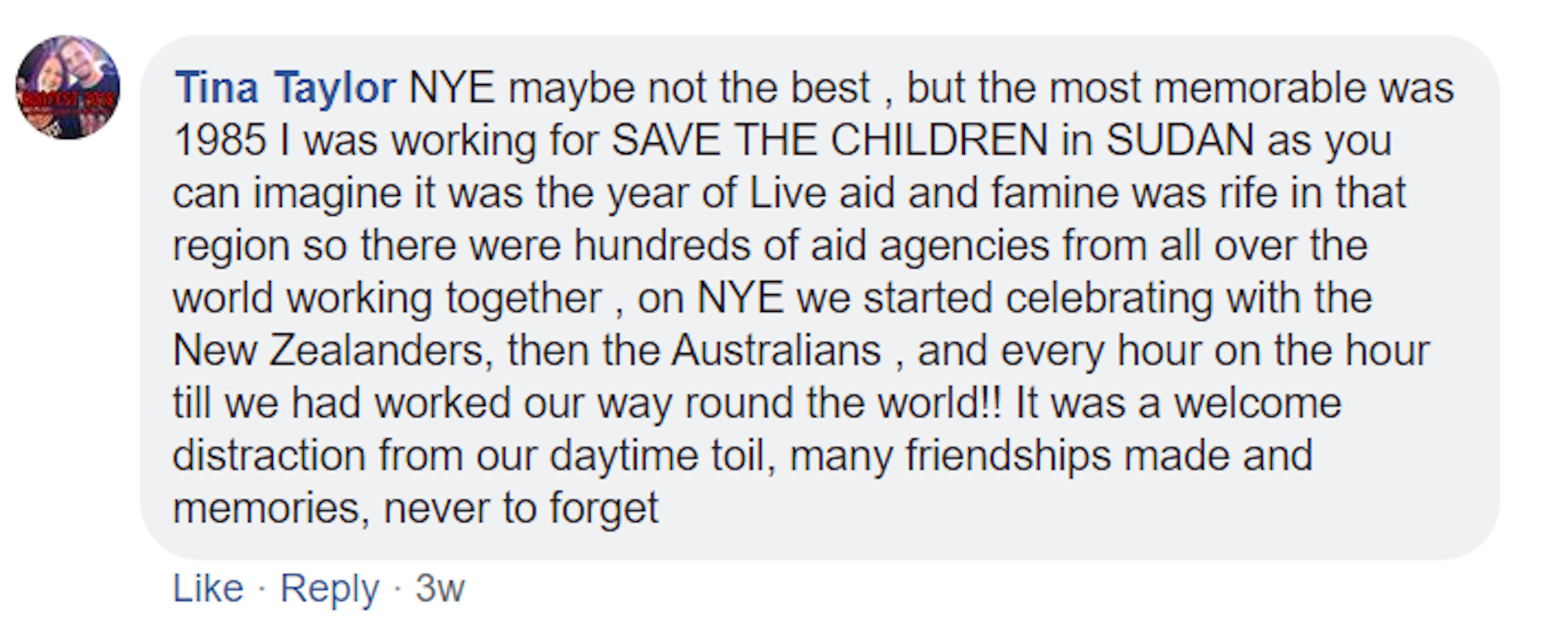 A screenshot of a Facebook comment made by Tina Taylor. It reads: NYE maybe not the best , but the most memorable was 1985 I was working for SAVE THE CHILDREN in SUDAN as you can imagine it was the year of Live aid and famine was rife in that region so there were hundreds of aid agencies from all over the world working together , on NYE we started celebrating with the New Zealanders, then the Australians , and every hour on the hour till we had worked our way round the world!