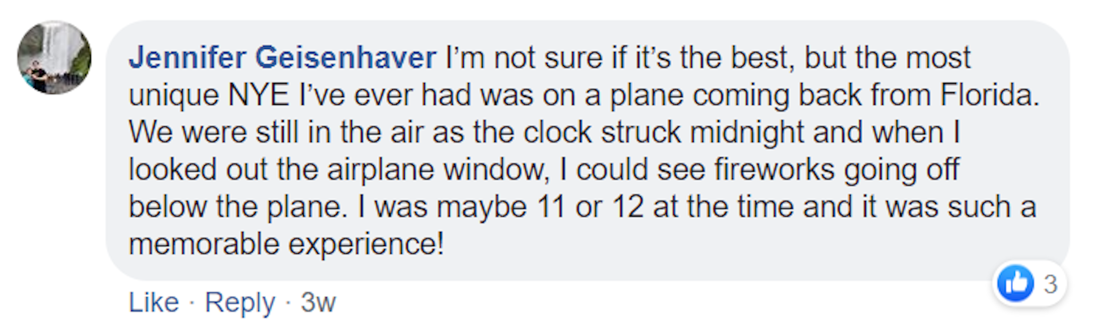 A screenshot of a Facebook comment made by Jennifer Geisenhaver. It reads: I’m not sure if it’s the best, but the most unique NYE I’ve ever had was on a plane coming back from Florida. We were still in the air as the clock struck midnight and when I looked out the airplane window, I could see fireworks going off below the plane. I was maybe 11 or 12 at the time and it was such a memorable experience!