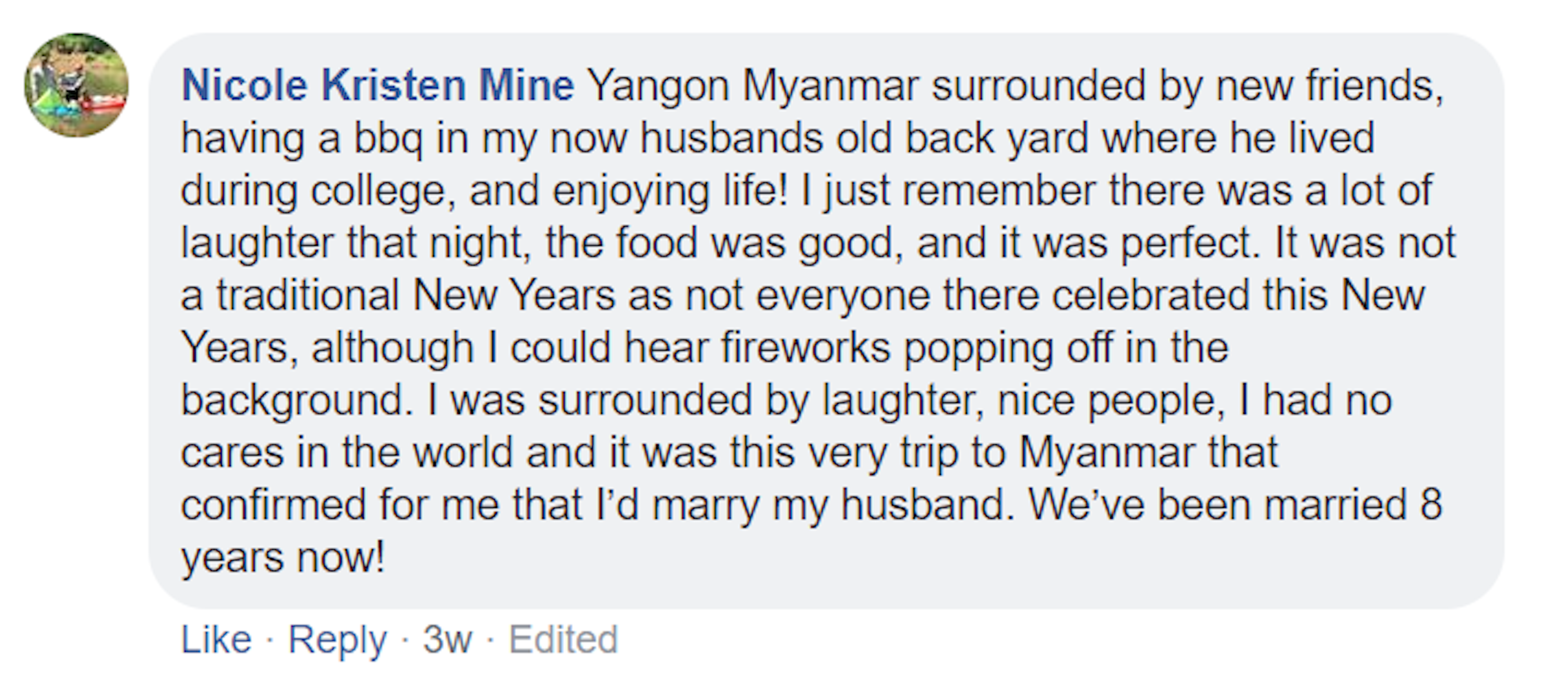 A screenshot of a Facebook comment made by Nicole Mine. It reads: Yangon Myanmar surrounded by new friends, having a bbq in my now husbands old back yard where he lived during college, and enjoying life! I just remember there was a lot of laughter that night, the food was good, and it was perfect. It was not a traditional New Years as not everyone there celebrated this New Years, although I could hear fireworks popping off in the background. I was surrounded by laughter, nice people, I had no cares at all.